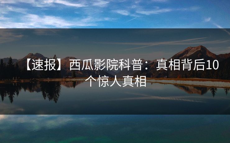 【速报】西瓜影院科普：真相背后10个惊人真相