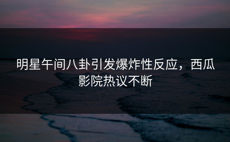 明星午间八卦引发爆炸性反应，西瓜影院热议不断
