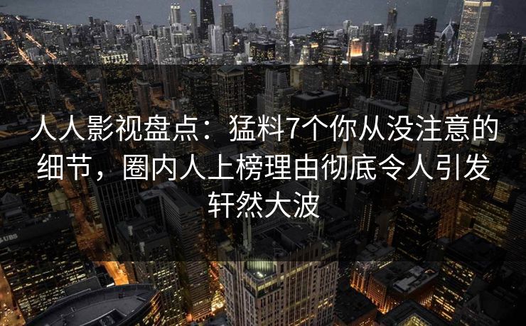 人人影视盘点：猛料7个你从没注意的细节，圈内人上榜理由彻底令人引发轩然大波