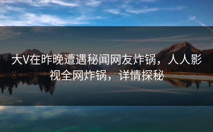 大V在昨晚遭遇秘闻网友炸锅，人人影视全网炸锅，详情探秘
