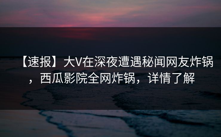 【速报】大V在深夜遭遇秘闻网友炸锅，西瓜影院全网炸锅，详情了解