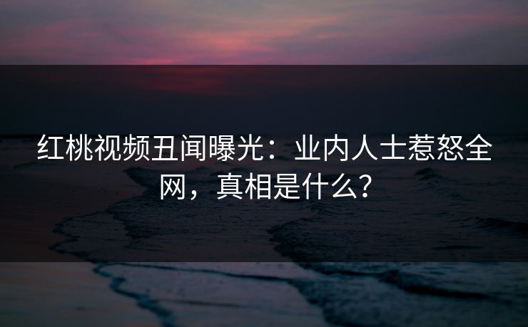 红桃视频丑闻曝光：业内人士惹怒全网，真相是什么？
