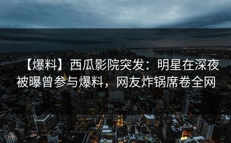 【爆料】西瓜影院突发：明星在深夜被曝曾参与爆料，网友炸锅席卷全网