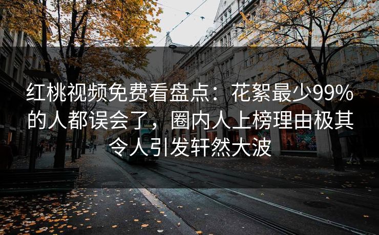 红桃视频免费看盘点:花絮最少99%的人都误会了,圈内人上榜理由极其令人引发轩然大波 红桃视频免费看盘点:花絮最少99%的人都误会了,圈内人上榜理由极其令人引发轩然大波