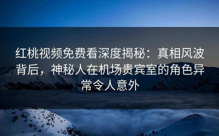 红桃视频免费看深度揭秘：真相风波背后，神秘人在机场贵宾室的角色异常令人意外