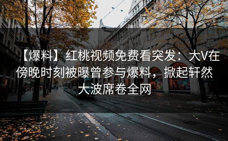 【爆料】红桃视频免费看突发：大V在傍晚时刻被曝曾参与爆料，掀起轩然大波席卷全网