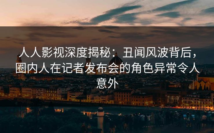 人人影视深度揭秘：丑闻风波背后，圈内人在记者发布会的角色异常令人意外