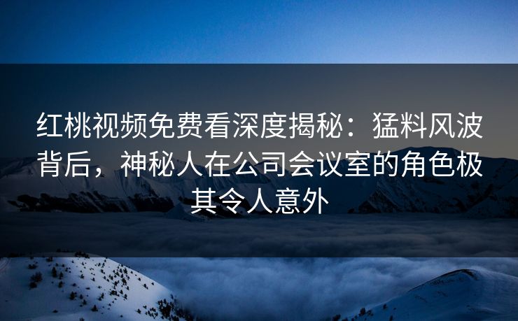红桃视频免费看深度揭秘：猛料风波背后，神秘人在公司会议室的角色极其令人意外