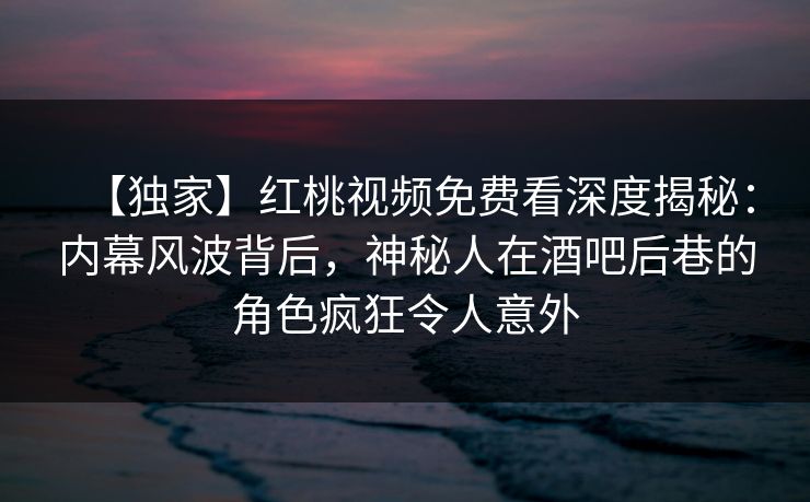 【独家】红桃视频免费看深度揭秘：内幕风波背后，神秘人在酒吧后巷的角色疯狂令人意外