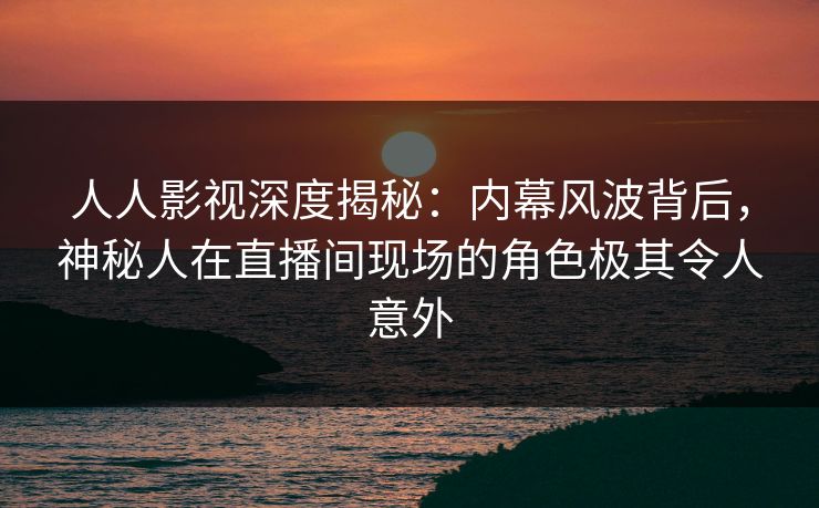 人人影视深度揭秘:内幕风波背后,神秘人在直播间现场的角色极其令人意外 人人影视深度揭秘:内幕风波背后,神秘人在直播间现场的角色极其令人意外