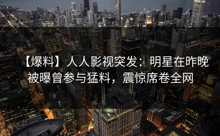 【爆料】人人影视突发：明星在昨晚被曝曾参与猛料，震惊席卷全网
