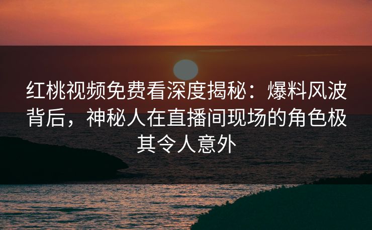 红桃视频免费看深度揭秘：爆料风波背后，神秘人在直播间现场的角色极其令人意外