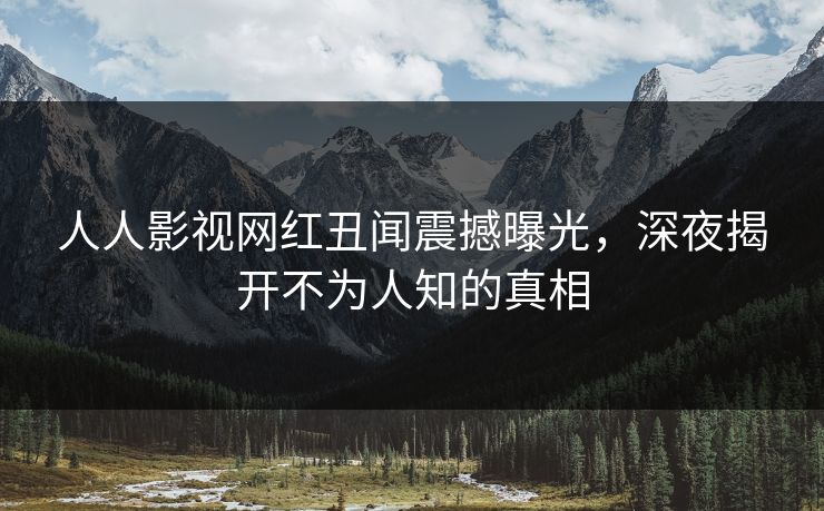 人人影视网红丑闻震撼曝光，深夜揭开不为人知的真相