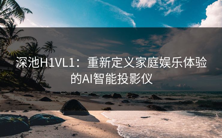 深池H1VL1：重新定义家庭娱乐体验的AI智能投影仪