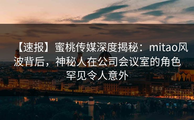 【速报】蜜桃传媒深度揭秘：mitao风波背后，神秘人在公司会议室的角色罕见令人意外