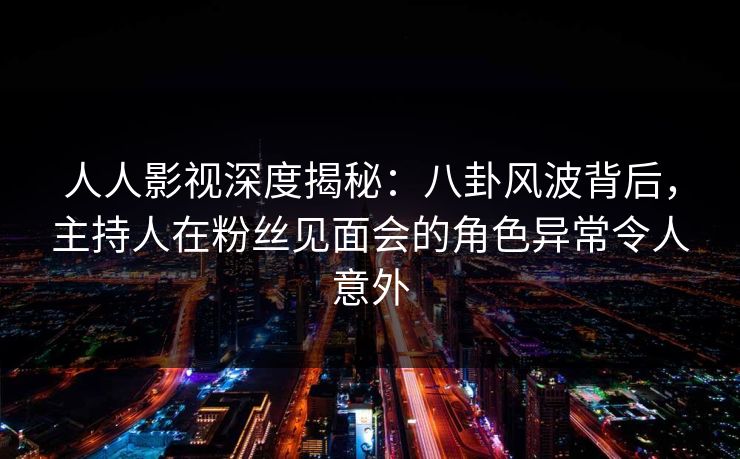 人人影视深度揭秘：八卦风波背后，主持人在粉丝见面会的角色异常令人意外