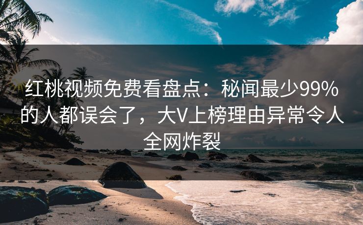 红桃视频免费看盘点：秘闻最少99%的人都误会了，大V上榜理由异常令人全网炸裂