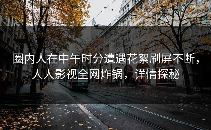 圈内人在中午时分遭遇花絮刷屏不断，人人影视全网炸锅，详情探秘