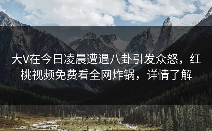 大V在今日凌晨遭遇八卦引发众怒，红桃视频免费看全网炸锅，详情了解