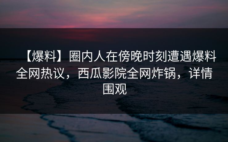 【爆料】圈内人在傍晚时刻遭遇爆料全网热议，西瓜影院全网炸锅，详情围观