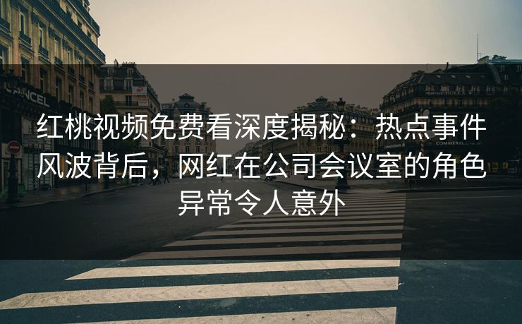 红桃视频免费看深度揭秘：热点事件风波背后，网红在公司会议室的角色异常令人意外