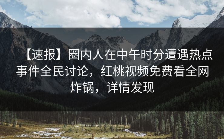 【速报】圈内人在中午时分遭遇热点事件全民讨论，红桃视频免费看全网炸锅，详情发现