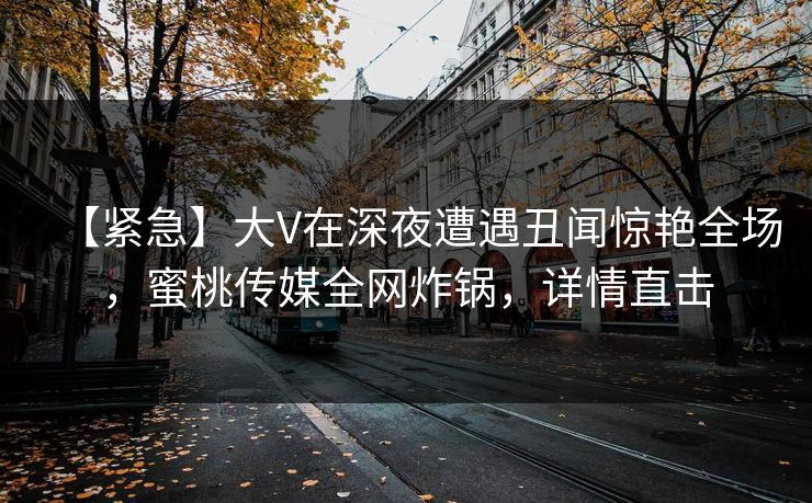 【紧急】大V在深夜遭遇丑闻惊艳全场，蜜桃传媒全网炸锅，详情直击