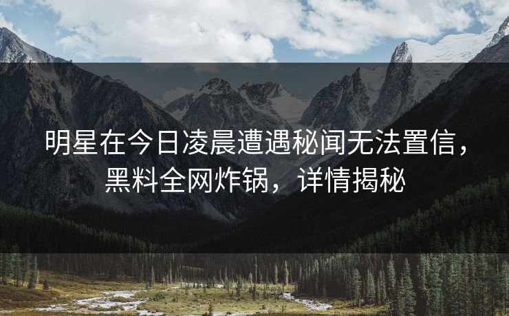 明星在今日凌晨遭遇秘闻无法置信,黑料全网炸锅,详情揭秘 明星在今日凌晨遭遇秘闻无法置信,黑料全网炸锅,详情揭秘