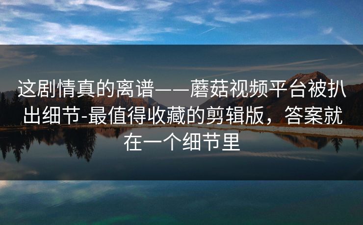 这剧情真的离谱——蘑菇视频平台被扒出细节-最值得收藏的剪辑版，答案就在一个细节里